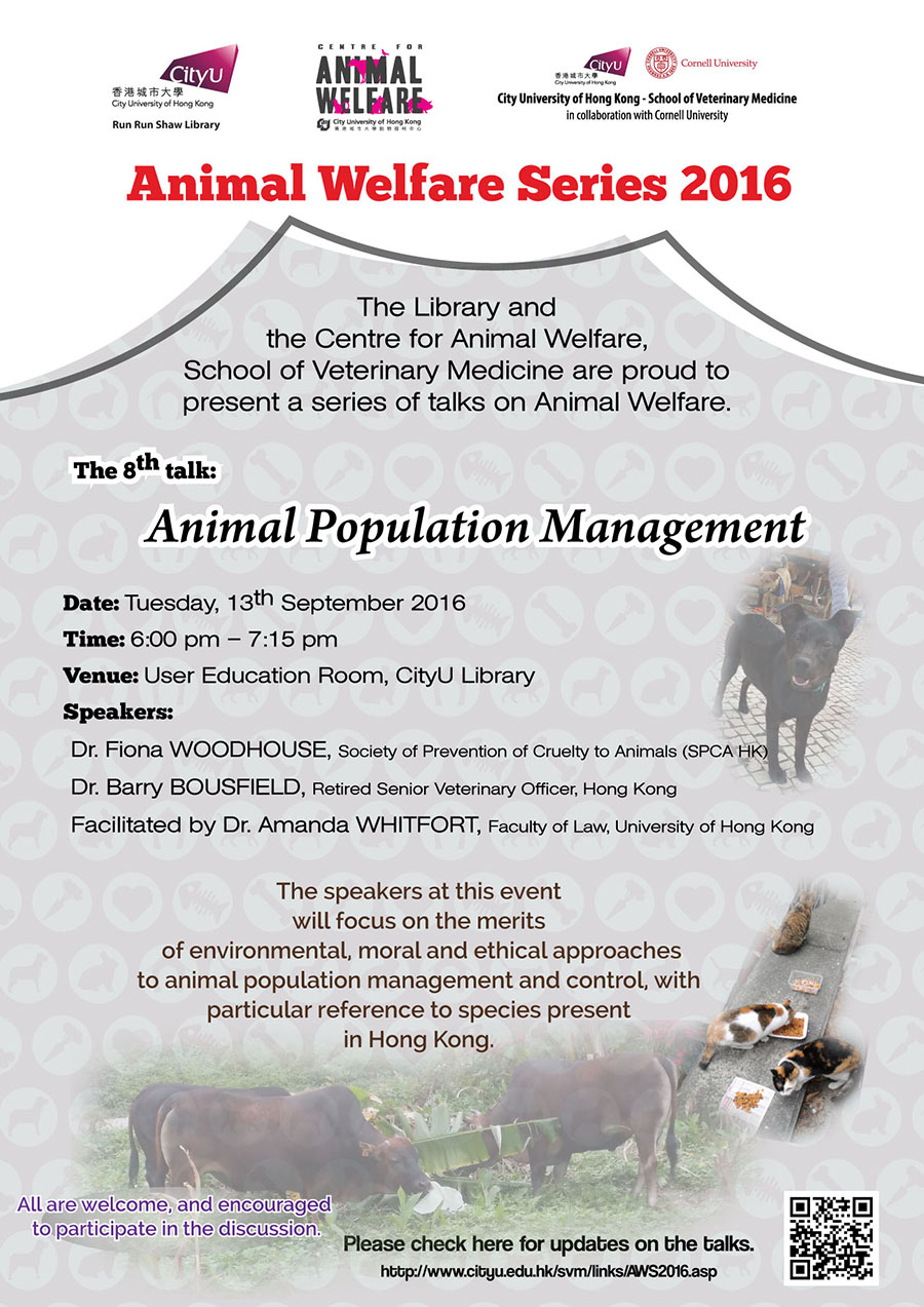Animal Welfare Series 2016
The Library and the Centre for Animal Welfare, School of Veterinary Medicine are proud to present a series of talks on Animal Welfare.
The 8th talk: Animal Population Management
Date: Tuesday, 13th September 2016
Time: 6:00pm - 7:15pm
Venue: User Education Room, CityU Library
Speaker: Dr. Fiona WOODHOUSE, Society of Prevention of Curelty to Animals (SPCA HK)
Dr. Barry BOUSFIELD, Retired Senior Veterinary Officer, Hong Kong
Facilitated by Dr. Amanda WHITFORT, Faculty of LAW, University of Hong Kong
The speakers at this event will focus on the merits of environmental, moral and ethical approaches to animal population management and control, with particular reference to species present in Hong Kong.
All are welcome, and encouraged to participate in the discussion.
Please check here for updates on the talks.
http://www.cityu.edu.hk/svm/links/AWS2016.asp.