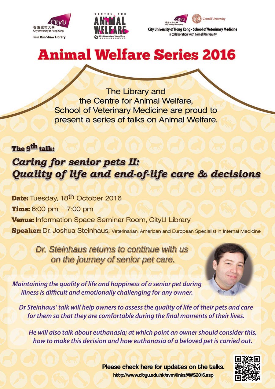 Animal Welfare Series 2016
The Library and the Centre for Animal Welfare, School of Veterinary Medicine are proud to present a series of talks on Animal Welfare.
The 9th talk: Caring for senior pets II: Quality of life and end-of-life care & decisions
Date: Tuesday, 18th October 2016
Time: 6:00 pm - 7:00 pm
Venue: Information Space Seminar Room, CityU Library
Speaker: Dr. Jushua Steinhaus, Veterinarian, American and European Specialist in internal Medicine
Dr. Steinhaus returns to continue with us on the journey of senior pet care
Maintaining the quality of life and happiness of a senior pet during illness is difficult and emotionally challenging for any owner.
Dr. Steinhaus' talk will help owners to assess the quality of life of their pets and care for them so that they are comfortable during the final moments of their lives.
He will also talk about euthanasia; at which point an owner should consider this, how to make this decision and how euthanasia of a beloved pet is carried out.
Please check here for updates on the talks.
http://www.cityu.edu.hk/svm/links/AWS2016.asp.