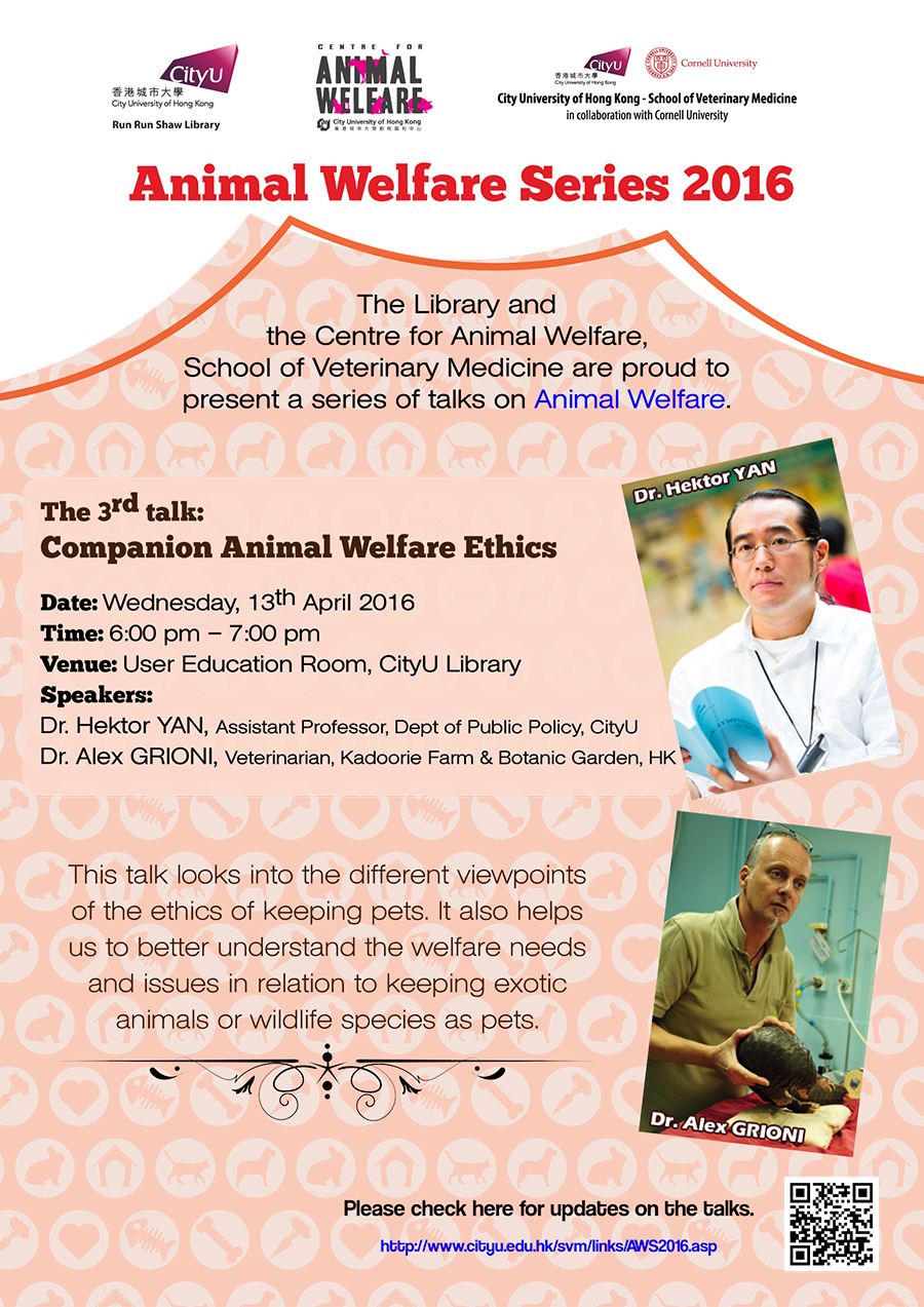 Animal welfare Series 2016
The Library and the Centre for Animal Welfare, School of Veterinary Medicine are proud to present a series of ten talks on Animal Welfare.
The 3rd talk: Companion Animal Welfare Ethics
Date: Wednesday, 13th April 2016
Time: 6:00 pm - 7:00 pm
Venue: User Education Room, CityU Library
Speakers: Dr. Hektor Tan, Assistant Professor, Dept of Public Policy, CityU
Dr. Alex GRIONI, Veterinarian, Kadoorie Farm & Botanic Garden, HK
This talk looks into the different viewpoints of the ethics of keeping pets. It also helps us to better understand the welfare need and issues in relation to keeping exotic animals or wildlife species as pets.
Please check here for updates on the talks.
http://www.cityu.edu.hk/svm/links/AWS2016.asp.