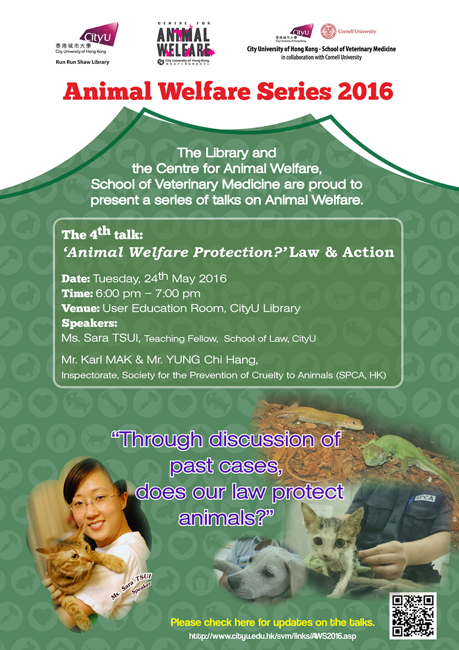 Animal Welfare Series 2016
The Library and the Centre for Animal Welfare, School of Veterinary Medicine are proud to present a series of talks on Animal Welfare.
The 4th talk: 'Animal Welfare Protection?' Law & Action
Date: Tuesday, 24th May 2016
Time: 6:00 pm - 7:00 pm
Venue: User Education Room, CityU Library
Speakers: Ms Sara TSUI, Teaching Fellow, School of Law, CityU
Mr. Karl MAK & Mr. YUNG Chi Hang, Inspectorate, Society for the Prevention of Curelty of Animals (SPCA, HK)
'Through discussion of past cases, does our law protect animals?'
Please check here for updates on the talks.
http://www.cityu.edu.hk/svm/links/AWS2016.asp.