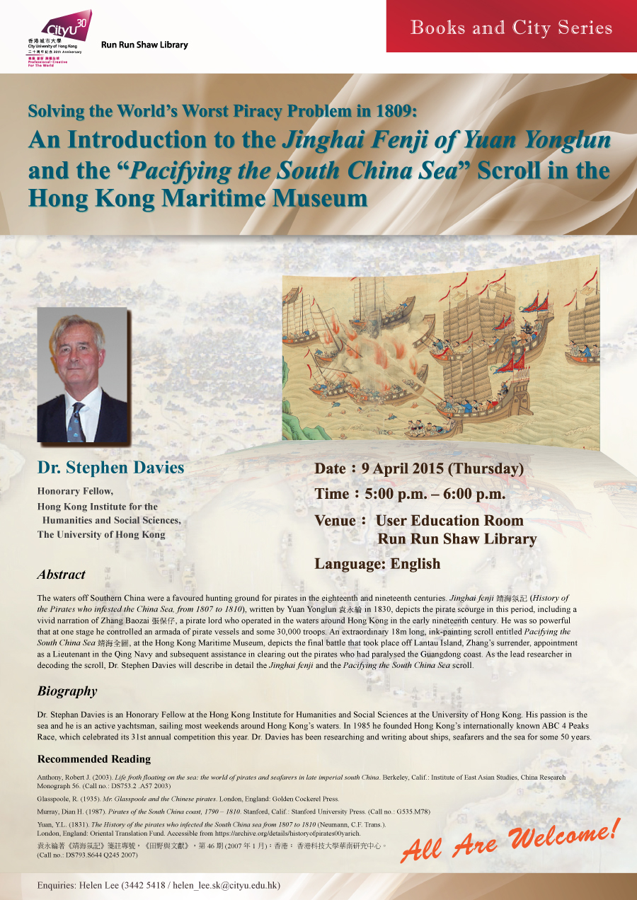 
Library's Talk: Solving the World's Worst Piracy Problem in 1809: An Introduction to the Jinghai Fenji of Yuan Yonglun and the "Pacifying the South China Sea" Scroll in the Hong Kong Maritime Museum
Date: 9 April 2015 (Thursday)
Time: 5:00 p.m. - 6:00 p.m.
Venue: User Education Room, Library
Language: English
Speaker: Dr. Stephen Davies, Honorary Fellow, Hong Kong Institute for the Humanities and Social Sciences, The University of Hong Kong
Enquiries: helen_lee.sk@cityu.edu.hk / 3442-5418 (Ms. Helen Lee)

Abstract
The waters off Southern China were a favoured hunting ground for pirates in the eighteenth and nineteenth centuries. Jinghai fenji 靖海氛記 (History of the Pirates who infested the China Sea, from 1807 to 1810), written by Yuan Yonglun 袁永綸 in 1830, depicts the pirate scourge in this period, including a vivid narration of Zhang Baozai 張保仔, a pirate lord who operated in the waters around Hong Kong in the early nineteenth century. He was so powerful that at one stage he controlled an armada of pirate vessels and some 30,000 troops. An extraordinary 18m long, ink-painting scroll entitled Pacifying the South China Sea 靖海全圖, at the Hong Kong Maritime Museum, depicts the final battle that took place off Lantau Island, Zhang's surrender, appointment as a Lieutenant in the Qing Navy and subsequent assistance in clearing out the pirates who had paralysed the Guangdong coast. As the lead researcher in decoding the scroll, Dr. Stephen Davies will describe in detail the Jinghai fenji and the Pacifying the South China Sea scroll. 

Biography
Dr. Stephan Davies is an Honorary Fellow at the Hong Kong Institute for Humanities and Social Sciences at the University of Hong Kong. His passion is the sea and he is an active yachtsman, sailing most weekends around Hong Kong's waters. In 1985 he founded Hong Kong's internationally known ABC 4 Peaks Race, which celebrated its 31st annual competition this year. Dr. Davies has been researching and writing about ships, seafarers and the sea for some 50 years.

Recommended Reading
Anthony, Robert J. (2003). Life froth floating on the sea: the world of pirates and seafarers in late imperial south China. Berkeley, Calif.: Institute of East Asian Studies, China Research Monograph 56. (Call no.: DS753.2 .A57 2003)  
Glasspoole, R. (1935). Mr. Glasspoole and the Chinese pirates. London, England: Golden Cockerel Press. 
Murray, Dian H. (1987). Pirates of the South China coast, 1790 - 1810. Stanford, Calif.: Stanford University Press. (Call no.: G535.M78)

Yuan, Y.L. (1831). The History of the pirates who infected the South China sea from 1807 to 1810 (Neumann, C.F. Trans.). London, England: Oriental Translation Fund. Accessible from https://archive.org/details/historyofpirates00yarich.

袁永綸著《靖海氛記》箋註專號，《田野與文獻》，第 46 期 (2007 年 1 月)︰香港︰ 香港科技大學華南研究中心。(Call no.: DS793.S644 Q245 2007)