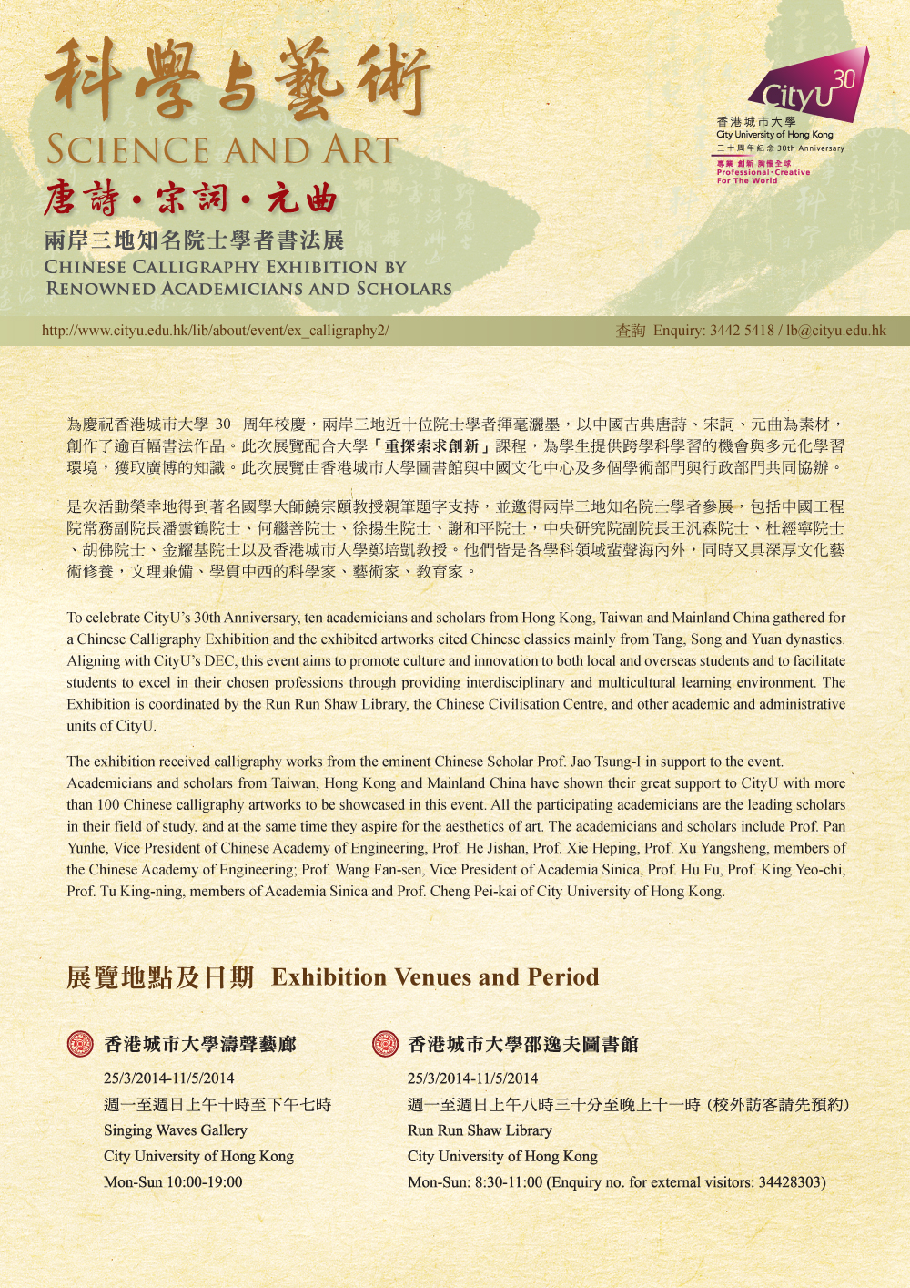Event: Science and Art: Chinese Calligraphy Exhibition by Renowned Academicians and Scholars科學與藝術‧唐詩、宋詞、元曲 -- 兩岸三地知名院士學者書法展
        Venue: Singing Waves Gallery, City University of Hong Kong
        Date: 25 March 2014 to 11 May 2014
        Time: Monday - Sunday, 10:00 am - 7:00 pm
        Venue 2: Run Run Shaw Library, City University of Hong Kong
        Date: 25 March 2014 to 11 May 2014
        Time: Monday - Sunday, 8:30 am - 11:00 am
        Enquiry: 3442-5418
        Enquiry for external visitors: 3442-8303
        Email: lb@cityu.edu.hk