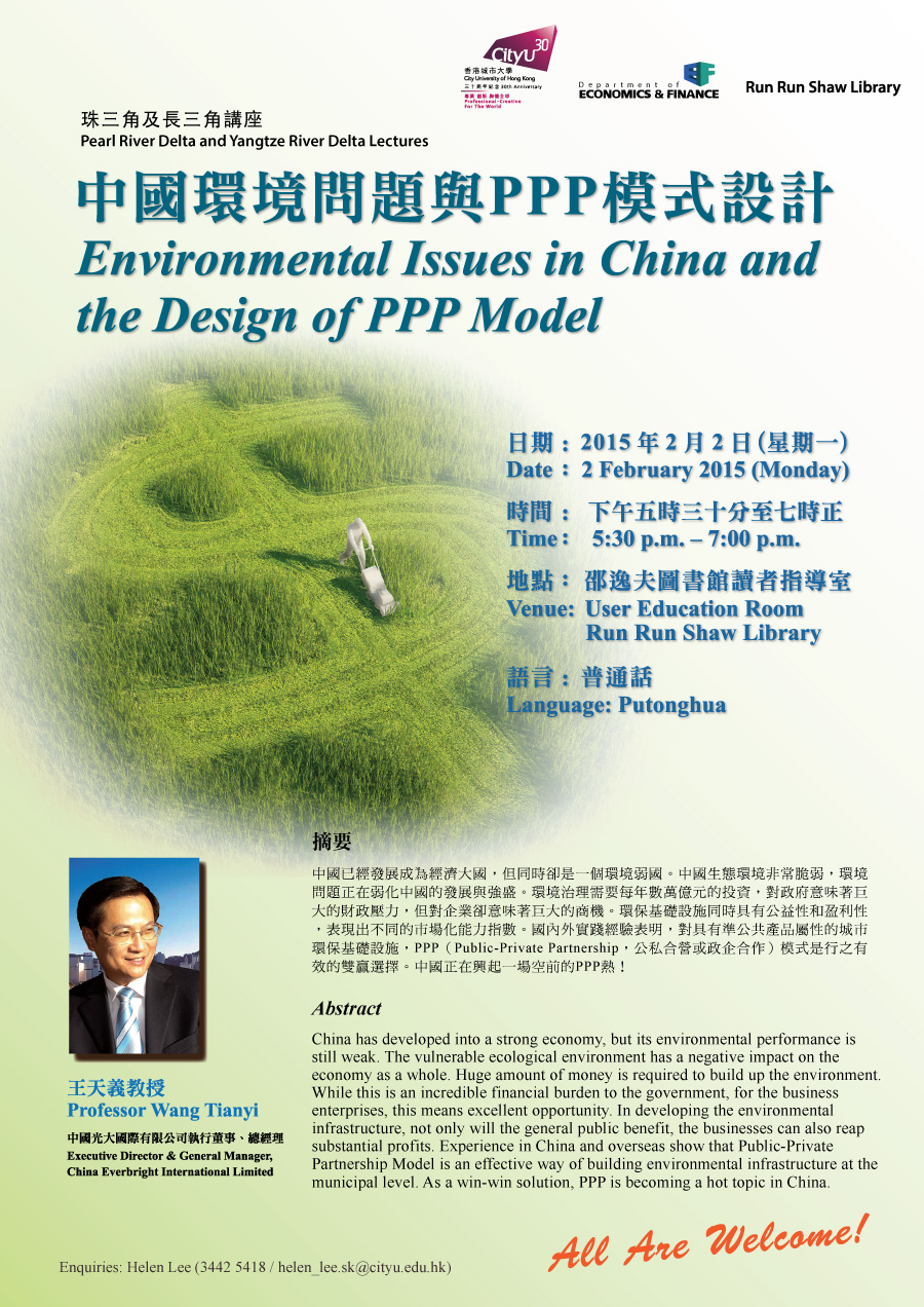 中國環境問題與PPP模式設計
Environmental Issues in China and the Design of PPP Model
王天義教授
Professor Wang Tianyi
中國光大國際有限公司執行董事、總經理
Executive Director & General Manager, China Everbright International Limited 
日期︰2015年2月2日 (星期一) 
Date:  2 February 2015 (Monday)
時間︰下午五時三十分至七時正
Time: 5:30 pm – 7:00 pm
地點︰邵逸夫圖書館讀者指導室
Venue: User Education Room, Run Run Shaw Library
語言︰普通話
Language: Putonghua 
摘要
中國已經發展成為經濟大國，但同時卻是一個環境弱國。中國生態環境非常脆弱，環境問題正在弱化中國的發展與強盛。環境治理需要每年數萬億元的投資，對政府意味著巨大的財政壓力，但對企業卻意味著巨大的商機。環保基礎設施同時具有公益性和盈利性，表現出不同的市場化能力指數。國內外實踐經驗表明，對具有準公共產品屬性的城市環保基礎設施，PPP（Public-Private Partnership，公私合營或政企合作）模式是行之有效的雙贏選擇。中國正在興起一場空前的PPP熱！
Abstract 
China has developed into a strong economy, but its environmental performance is still weak. The vulnerable ecological environment has a negative impact on the economy as a whole. Huge amount of money is required to build up the environment. While this is an incredible financial burden to the government, for the business enterprises, this means excellent opportunity. In developing the environmental infrastructure, not only will the general public benefit, the businesses can also reap substantial profits. Experience in China and overseas show that Public-Private Partnership Model is an effective way of building environmental infrastructure at the municipal level. As a win-win solution, PPP is becoming a hot topic in China. 
查詢 Enquiries: Helen Lee (3442 5418 / helen_lee.sk@cityu.edu.hk) 
All Are Welcome!
