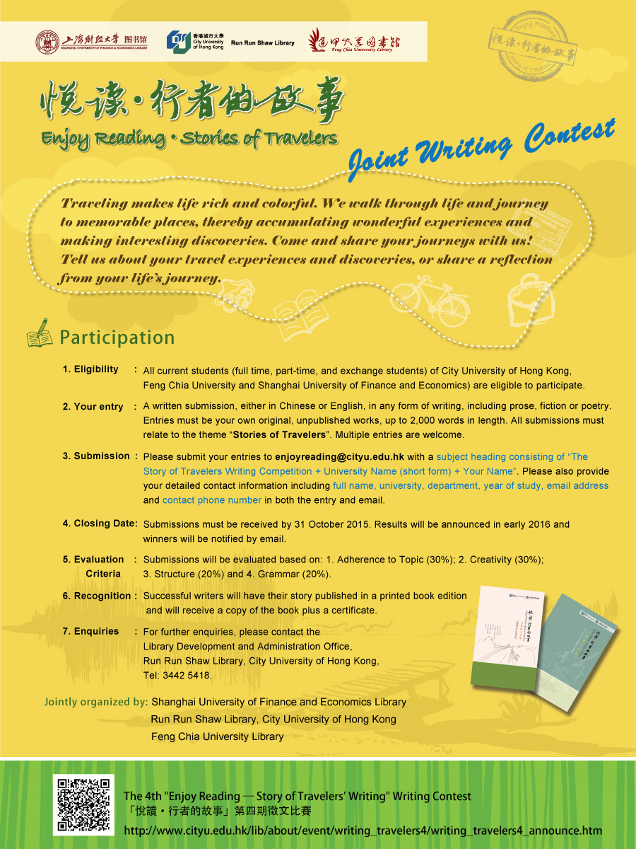 Enjoy Reading — Stories of Travelers
Joint Writing Contest
Shanghai University of Finance and Economics & City University of Hong Kong & Feng Chia University
Traveling makes life rich and colorful. We walk through life and journey to memorable places, thereby accumulating wonderful experiences and making interesting discoveries. Come and share your journeys with us! Tell us about your travel experiences and discoveries, or share a reflection from your life’s journey.
Participation
1.	Eligibility: All current students (full time, part-time, and exchange students) of City University of Hong Kong, Feng Chia University and Shanghai University of Finance and Economics) are eligible to participate.
2.	Your entry: A written submission, either in Chinese or English, in any form of writing, including prose, fiction or poetry. Entries must be your own original, unpublished works, up to 2,000 words in length. All submissions must relate to the theme “Stories of Travelers”. Multiple entries are welcome.
3.	Submission: Please submit your entries to enjoyreading@cityu.edu.hk with a subject heading consisting of The Story of Travelers Writing Competition + University Name (short form) + Your Name. Please also provide your detailed contact information including full name, university, department, year of study, email address and contact phone number in both the entry and email. 
4.	Closing Date: Submissions must be received by 31 October 2015. Results will be announced in early 2016 and winners will be notified by email. 
5.	Evaluation Criteria: Submissions will be evaluated based on: 1. Adherence to Topic (30%); 2. Creativity (30%); 3. Structure (20%) and 4. Grammar (20%). 
6.	Recognition: Successful writers will have their story published in a printed book edition and will receive a copy of the book plus a certificate.
7.	Enquiries: For further enquiries, please contact the Library Development and Administration Office, Run Run Shaw Library, City University of Hong Kong, Tel: 3442 5418. 

Jointly organized by:
Run Run Shaw Library, City University of Hong Kong
Shanghai University of Finance and Economics Library
Feng Chia University Library