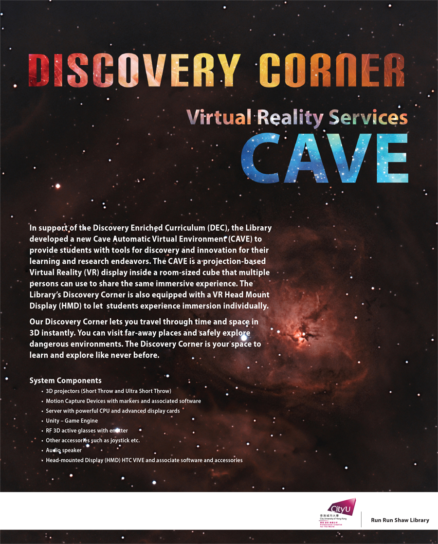 Discovery Corner - Virtual Reality Services (CAVE)
In support of the Discovery Enriched Curriculum (DEC), the Library developed a new Cave Automatic Virtual Environment (CAVE) to provide students with tools for discovery and innovation for their learning and research endeavors. The CAVE is a projection-based Virtual Reality (VR) display inside a room-sized cube that multiple persons can use to share the same immersive experience. The Library Discovery Corner is also equipped with a VR Head Mount Display (HMD) to let  students experience immersion individually.
Our Discovery Corner lets you travel through time and space in 3D instantly. You can visit far-away places and safely explore dangerous environments. The Discovery Corner is your space to learn and explore like never before.
System Components 
- 3D projectors (Short Throw and Ultra Short Throw)
- Motion Capture Devices with markers and associated software
- Server with powerful CPU and advanced display cards
- Unity - Game Engine
- RF 3D active glasses with emitter
- Other accessories such as joystick etc.
- Audio speaker
- Head-mounted Display (HMD) HTC VIVE and associate software and accessories