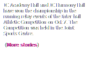 ��r���: JC Academy Hall and JC Harmony Hall have won the championship in the running relay events of the Inter-hall Athletic Competition on Oct 7. The Competition was held in the Joint Sports Centre.
&nbsp;(More stories)
