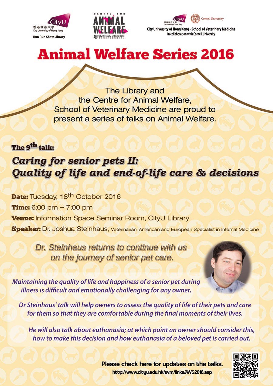 Animal Welfare Series 2016
The Library and the Centre for Animal Welfare, School of Veterinary Medicine are proud to present a series of talks on Animal Welfare.
The 9th talk: Caring for senior pets II: Quality of life and end-of-life care & decisions
Date: Tuesday, 18th October 2016
Time: 6:00 pm - 7:00 pm
Venue: Information Space Seminar Room, CityUHK Library
Speaker: Dr. Jushua Steinhaus, Veterinarian, American and European Specialist in internal Medicine
Dr. Steinhaus returns to continue with us on the journey of senior pet care
Maintaining the quality of life and happiness of a senior pet during illness is difficult and emotionally challenging for any owner.
Dr. Steinhaus' talk will help owners to assess the quality of life of their pets and care for them so that they are comfortable during the final moments of their lives.
He will also talk about euthanasia; at which point an owner should consider this, how to make this decision and how euthanasia of a beloved pet is carried out.
Please check here for updates on the talks.
http://www.cityu.edu.hk/svm/links/AWS2016.asp.