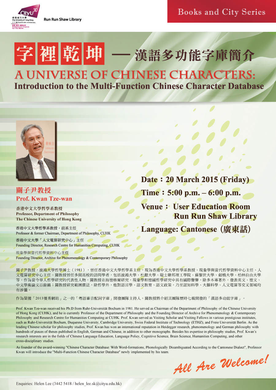 
「字裡乾坤 — 漢語多功能字庫簡介」 A Universe of Chinese Characters: Introduction to the Multi-Function Chinese Character Database
Date: 20 March 2015
Time: 5:00 p.m. – 6:00 p.m.
Venue: User Education Room, Run Run Shaw Library
Language: Cantonese(廣東話)
Enquiries: 3442-5418 (Helen Lee).
Email: helen_lee.sk@cityu.edu.hk

關子尹教授
Prof. Kwan Tze-wan 
香港中文大學哲學系教授 
Professor, Department of Philosophy, The Chinese University of Hong Kong 

香港中文大學哲學系教授，前系主任
Professor & formerly Chairman, Philosophy Department, CUHK
香港中文大學「人文電算研究中心」創辦主任
Founding Director, Research Centre for Humanities Computing, CUHK
現象學與當代哲學資料中心創刊人
Founding Director, Archive for Phenomenology & Contemporary Philosophy

關子尹教授，波鴻大學哲學博士（1981），曾任香港中文大學哲學系主任，現為香港中文大學哲學系教授、現象學與當代哲學資料中心主任、人文電算研究中心主任。關教授曾任多間高校的訪問學者，包括波鴻大學、杜鏗大學、瑞士聯邦理工學院、蘇黎世大學、劍橋大學、柏林自由大學等。作為當今華人哲學研究的代表性人物，關教授在海德格爾研究，現象學和德國哲學研究中具有國際聲譽，除多本專著外，發表英文、德文、中文學術論文百餘篇；關教授研究範圍廣泛，除哲學外，他對語文教育、語文政策，乃至認知科學、大腦科學、人文電算等交叉領域均有涉獵。

作為榮獲「2013優秀網站」之一的「粵語審音配詞字庫」開發團隊主持人，關教授將介紹其團隊歷時七載開發的「漢語多功能字庫」。

Prof. Kwan Tze-wan received his Ph.D from Ruhr-Universität Bochum in 1981. He served as the Chairman of the Department of Philosophy of the Chinese University of Hong Kong (CUHK), and he is currently the Professor of the Department of Philosophy and the Founding Director of Archive for Phenomenology & Contemporary Philosophy and Research Centre for Humanities Computing at CUHK. Prof. Kwan served as Visiting Scholar and Visiting Fellows in various prestigious institutes, such as Ruhr-Universität Bochum, Duquesne University and Cambridge University. As a leading Chinese scholar for philosophy studies, Prof. Kwan has won an international reputation in Heidegger research, phenomenology and philosophy of Germany with hundreds of pieces of theses published in English, German and Chinese, in addition to other monographs. Besides his expertise in philosophy studies, Prof. Kwan is also interested in the fields of Linguistics, Language Policy, Cognitive Science, Brain Science, Humanities Computing, and other cross-disciplinary studies.

As founder of the award-winning "Chinese Character Database: With Word-formations, Phonologically Disambiguated According to the Cantonese Dialect", Professor Kwan will introduce the "Multi-Function Chinese Character Database" newly implemented by his team.
