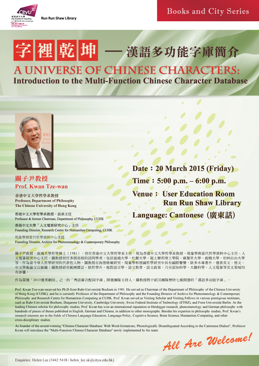 
「字裡乾坤 — 漢語多功能字庫簡介」 A Universe of Chinese Characters: Introduction to the Multi-Function Chinese Character Database
Date: 20 March 2015
Time: 5:00 p.m. – 6:00 p.m.
Venue: User Education Room, Run Run Shaw Library
Language: Cantonese(廣東話)
Enquiries: 3442-5418 (Helen Lee).
Email: helen_lee.sk@cityu.edu.hk

關子尹教授
Prof. Kwan Tze-wan 
香港中文大學哲學系教授 
Professor, Department of Philosophy, The Chinese University of Hong Kong 

香港中文大學哲學系教授，前系主任
Professor & formerly Chairman, Philosophy Department, CUHK
香港中文大學「人文電算研究中心」創辦主任
Founding Director, Research Centre for Humanities Computing, CUHK
現象學與當代哲學資料中心創刊人
Founding Director, Archive for Phenomenology & Contemporary Philosophy

關子尹教授，波鴻大學哲學博士（1981），曾任香港中文大學哲學系主任，現為香港中文大學哲學系教授、現象學與當代哲學資料中心主任、人文電算研究中心主任。關教授曾任多間高校的訪問學者，包括波鴻大學、杜鏗大學、瑞士聯邦理工學院、蘇黎世大學、劍橋大學、柏林自由大學等。作為當今華人哲學研究的代表性人物，關教授在海德格爾研究，現象學和德國哲學研究中具有國際聲譽，除多本專著外，發表英文、德文、中文學術論文百餘篇；關教授研究範圍廣泛，除哲學外，他對語文教育、語文政策，乃至認知科學、大腦科學、人文電算等交叉領域均有涉獵。

作為榮獲「2013優秀網站」之一的「粵語審音配詞字庫」開發團隊主持人，關教授將介紹其團隊歷時七載開發的「漢語多功能字庫」。

Prof. Kwan Tze-wan received his Ph.D from Ruhr-Universität Bochum in 1981. He served as the Chairman of the Department of Philosophy of the Chinese University of Hong Kong (CUHK), and he is currently the Professor of the Department of Philosophy and the Founding Director of Archive for Phenomenology & Contemporary Philosophy and Research Centre for Humanities Computing at CUHK. Prof. Kwan served as Visiting Scholar and Visiting Fellows in various prestigious institutes, such as Ruhr-Universität Bochum, Duquesne University and Cambridge University. As a leading Chinese scholar for philosophy studies, Prof. Kwan has won an international reputation in Heidegger research, phenomenology and philosophy of Germany with hundreds of pieces of theses published in English, German and Chinese, in addition to other monographs. Besides his expertise in philosophy studies, Prof. Kwan is also interested in the fields of Linguistics, Language Policy, Cognitive Science, Brain Science, Humanities Computing, and other cross-disciplinary studies.

As founder of the award-winning "Chinese Character Database: With Word-formations, Phonologically Disambiguated According to the Cantonese Dialect", Professor Kwan will introduce the "Multi-Function Chinese Character Database" newly implemented by his team.
