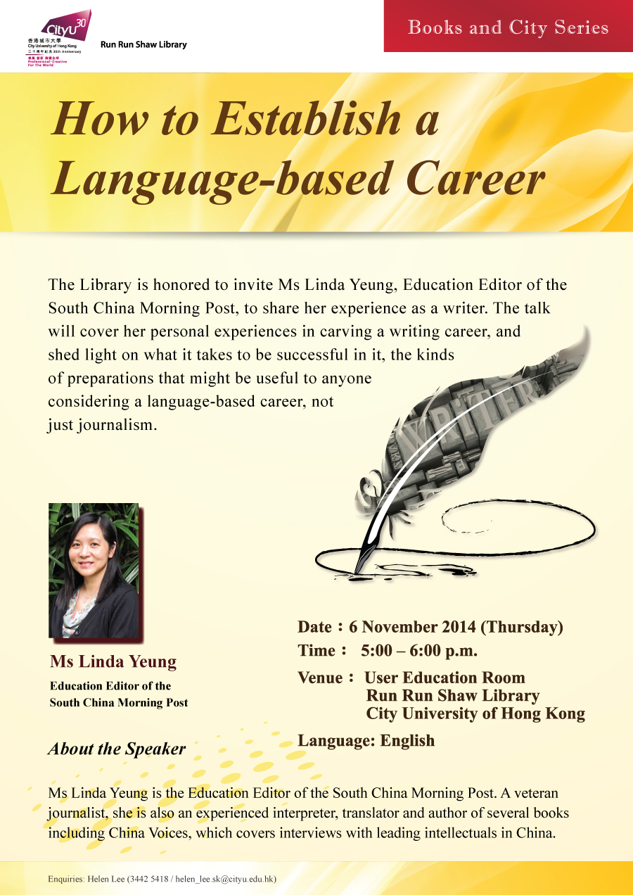 Library's Books and City Series: How to Establish a Language-based Career
            Speaker: Ms Linda Yeung
            Date: 6 November 2014 (Thursday)
            Time: 5:00 pm - 6:00 pm
            Venue: User Education Room, Run Run Shaw Library, City University of Hong Kong
            Language: English
            Enquiries: helen_lee.sk@cityu.edu.hk / 3442-5418 (Ms. Helen Lee)