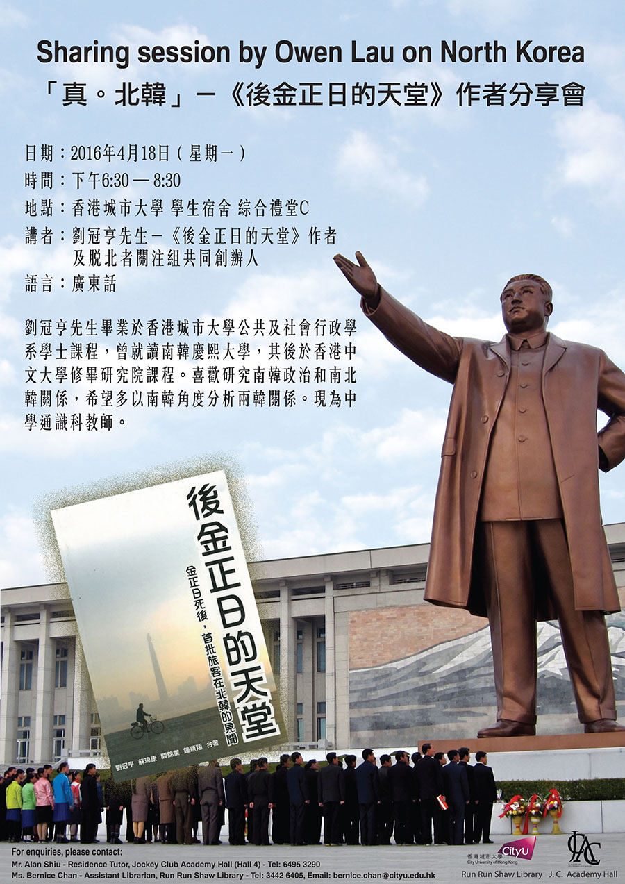 Sharing session by Owen Lau on North Korea
            Date: 18 April 2016 (Monday)
            Time: 6:30 pm - 8:30 pm
            Venue: Multi-Function Hall (C), Student Residence, CityUHK
            Enquiries: bernice.chan@cityu.edu.hk (Ms. Bernice Chan)
